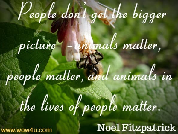 But mostly it’s because people don’t get the bigger picture – animals matter, people matter, and animals in the lives of people matter. Noel Fitzpatrick, Listening To The Animals
 