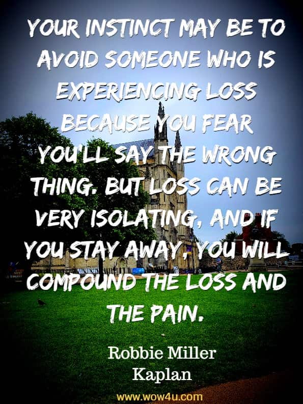 Your instinct may be to avoid someone who is experiencing
 loss because you fear you'll say the wrong thing. 
But loss can be very isolating, and if you stay away, you will 
compound the loss and the pain. Robbie Miller Kaplan, How to Say It When You Don't Know What to Say 

