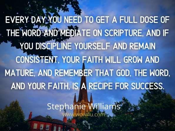 Every day you need to get a full dose of the Word and mediate on scripture, and if you discipline yourself and remain consistent, your faith will grow and mature, and remember
 that God, the Word, and your faith, is a recipe for success. Stephanie Williams, Daily Meditation Of Scripture
