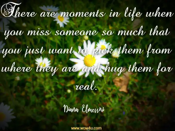 There are moments in life when you miss someone so much that you just want to pick them from where they are and hug them for real. Diana Elmessiri, Eyes Of Wisdom

 