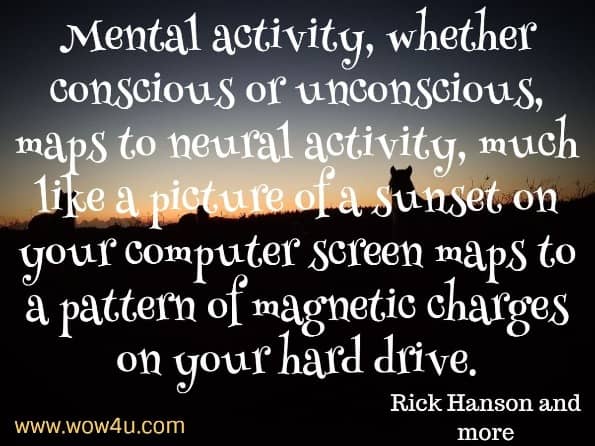 Mental activity, whether conscious or unconscious, maps to neural activity, much like a picture of a sunset on your computer screen maps to a pattern of magnetic charges on your hard drive. Rick Hanson and more. Buddahs Brain
 