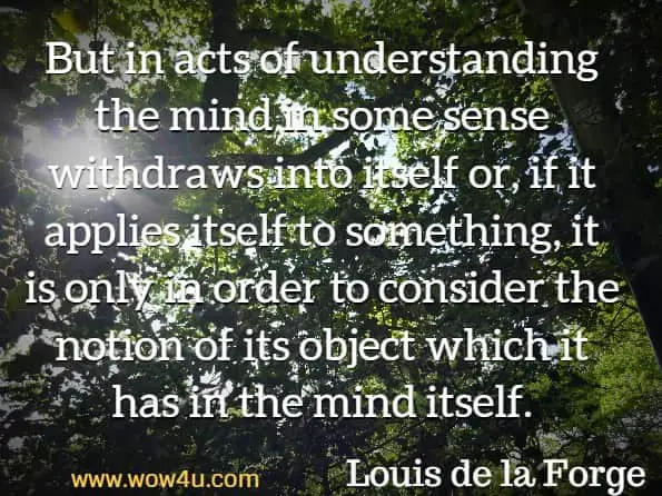 But in acts of understanding the mind in some sense withdraws into itself or, if it applies itself to something, it is only in order to consider the notion of its object which it has in the mind itself.
 Louis de la Forge, Treatise on the Human Mind 
