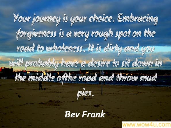 Your journey is your choice. Embracing forgiveness is a very rough spot on the road to wholeness. It is dirty and you will probably have a desire to sit down in the middle ofthe road and throw mud pies.
Bev Frank, The Transforming Journey of Truth
