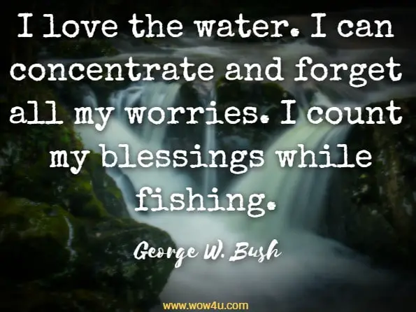 I love to fish because it is totally relaxing. I love the water. I can concentrate and forget all my worries. I count my blessings while fishing. George W. Bush, Featured Stories - Chicken Soup for the Soul

 