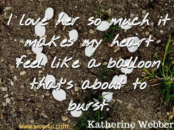 I love her so much it makes my heart feel like a balloon that’s about to burst. Katherine Webber, Only Love Can Break Your Heart 