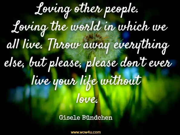 Loving other people. Loving the world in which we all live. Throw away everything else, but please, please don’t ever live your life without love. Gisele Bündchen, Lessons

