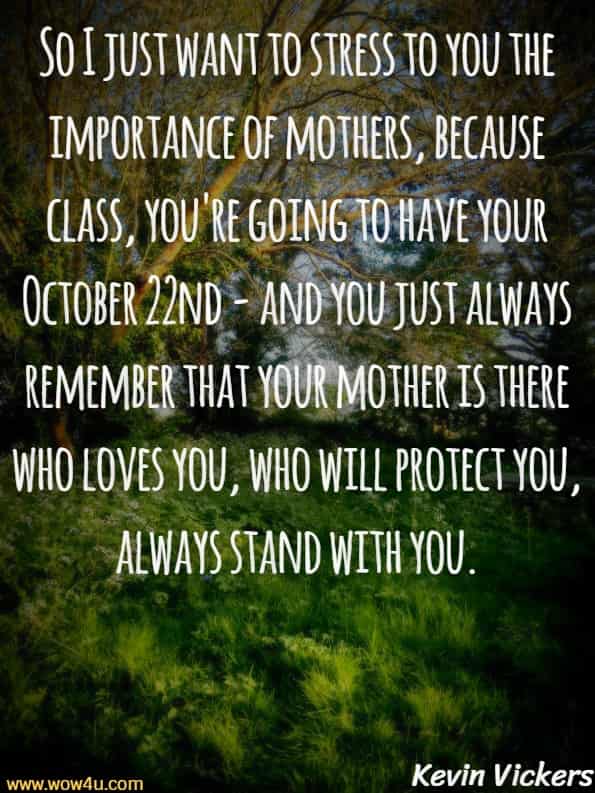 So I just want to stress to you the importance of mothers, 
because class, you're going to have your October 22nd - and you
 just always remember that your mother is there who loves you,
 who will protect you, always stand with you. Kevin Vickers, Canadain Former House of Commons sergeant-at-arms 
 