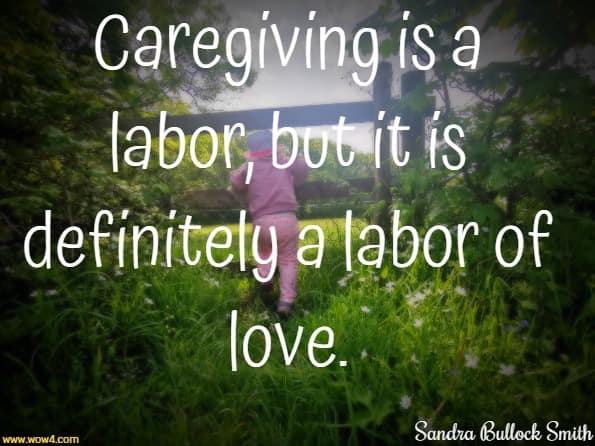 Caregiving is a labor, but it is definitely a labor of love. Sandra Bullock Smith,  Trading Places:  Becoming My Mother's Mother
 