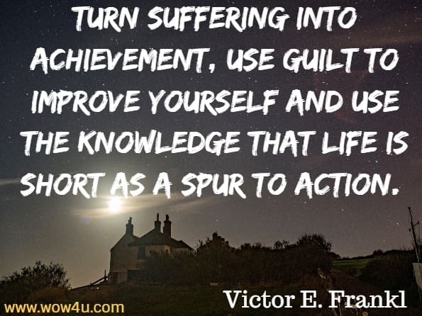 Turn suffering into achievement, use guilt to improve yourself and use the knowledge that life is short as a spur to action. Victor E. Frankl, Man's Search For Ultimate Meaning
