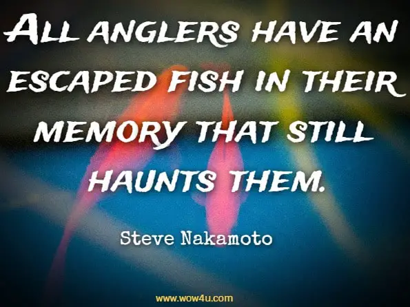 All anglers have an escaped fish in their memory that still haunts them. Steve Nakamoto, Men are Like Fish
