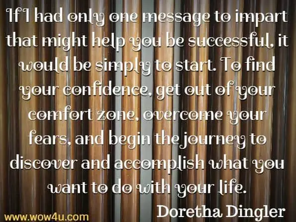 If I had only one message to impart that might help you be successful,
 it would be simply to start. To find your confidence, get out of your 
comfort zone, overcome your fears, and begin the journey to discover and accomplish what you want to do with your life. Doretha Dingler, In Pink 
