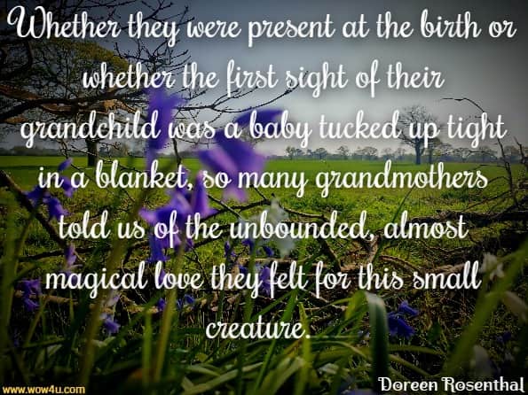 Whether they were present at the birth or whether the first sight
 of their grandchild was a baby tucked up tight in a blanket, 
so many grandmothers told us of the unbounded, almost magical
 love they felt for this small creature. Doreen  Rosenthal,  New Age Nanas Being a Grandmother in the 21st Century
