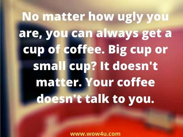 No matter how ugly you are, you can always get a cup of coffee. Big cup or small cup? It doesn't matter. Your coffee doesn't talk to you.
 The Ultimate Book of Blonde, Brunette, and Redhead Jokes
 