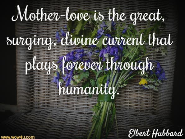 Mother-love is the great, surging, divine current that plays
 forever through humanity. Elbert Hubbard 
 