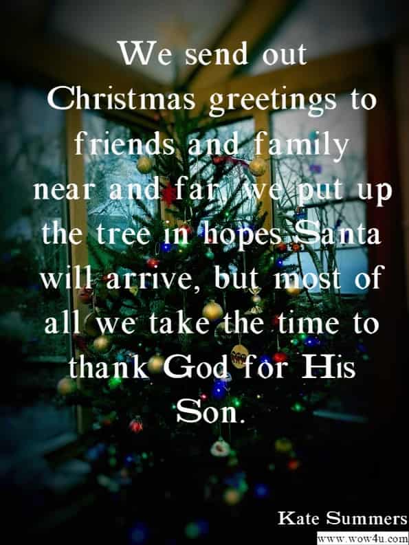 We send out Christmas greetings to friends and family near and far, 
 we put up the tree in hopes Santa will arrive, but most of all we take 
 the time to thank God for His Son.
