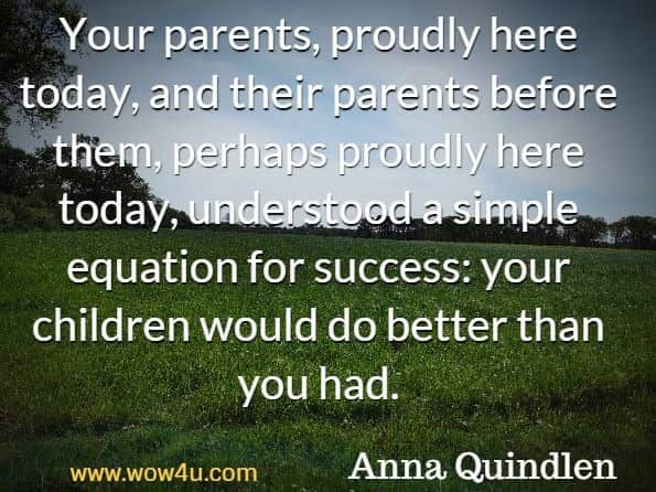 Your parents, proudly here today, and their parents before them,
 perhaps proudly here today, understood a simple equation for success: 
your children would do better than you had. Anna Quindlen 