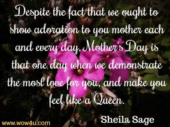 Despite the fact that we ought to show adoration to you mother 
each and every day, Mother's Day is that one day when we 
demonstrate the most love for you, and make you feel like a Queen.  Sheila Sage, Quotes to Inspire Motherhood
