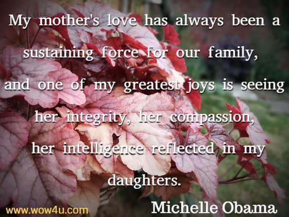 My mother's love has always been a sustaining force for our family, 
and one of my greatest joys is seeing her integrity, her compassion,
 her intelligence reflected in my daughters. Michelle Obama  
