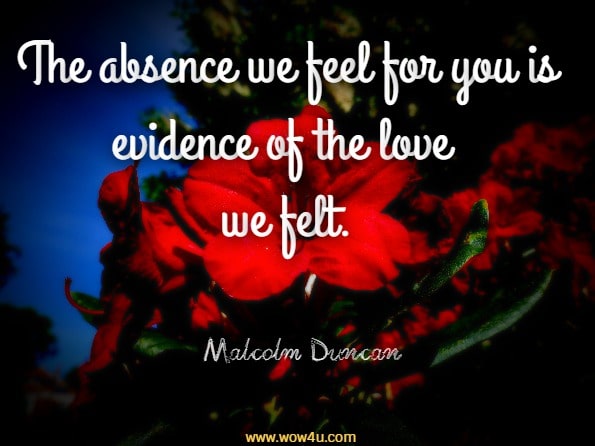 The absence we feel for you is evidence of the love we felt. Malcolm Duncan, Good Grief
