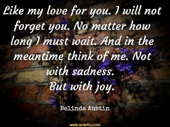 Like my love for you. I will not forget you. No matter how long I must wait. And in the meantime think of me. Not with sadness. But with joy. Belinda Austin, I Will Always Love You
