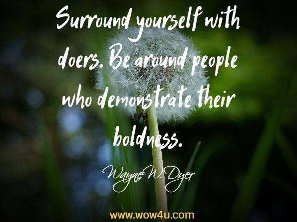 Surround yourself with doers. Be around people who demonstrate their 
boldness. Wayne W. Dyer