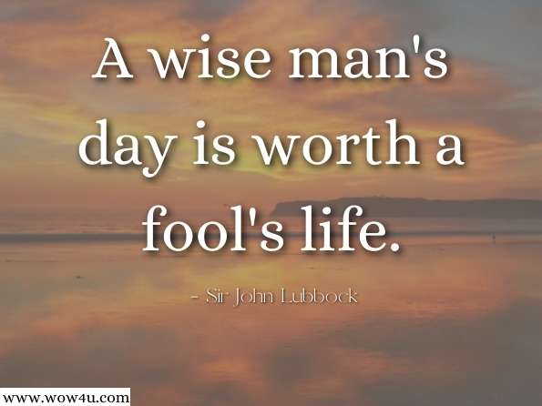 A wise man's day is worth a fool's life.  Sir John Lubbock, The Pleasures of Life
