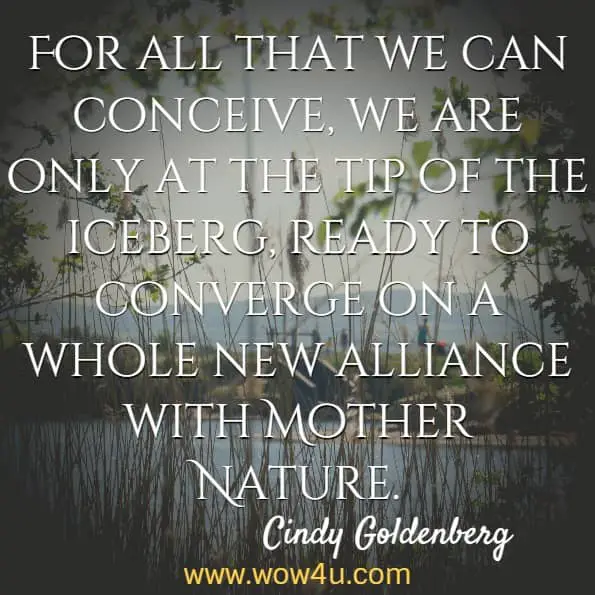 For all that we can conceive, we are only at the tip of the iceberg, ready to converge on a whole new alliance with Mother Nature. Cindy Goldenberg, Discover Your Dynamic, Brilliant Self!
 