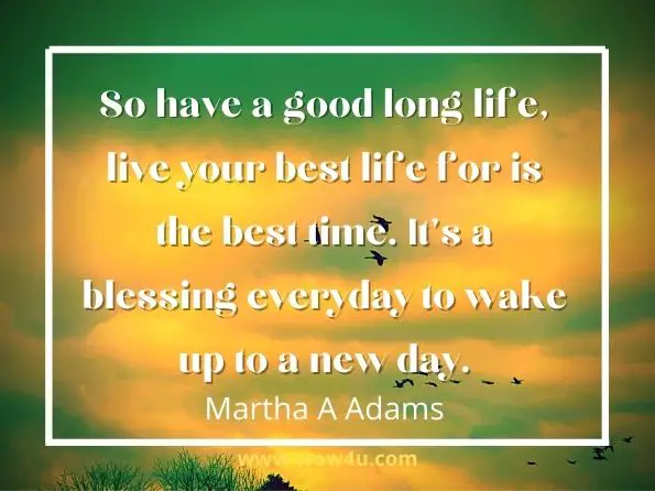 So have a good long life, live your best life for is the best time. It's a blessing everyday to wake up to a new day. Martha A Adams, Ayesha Poems for All Time 
