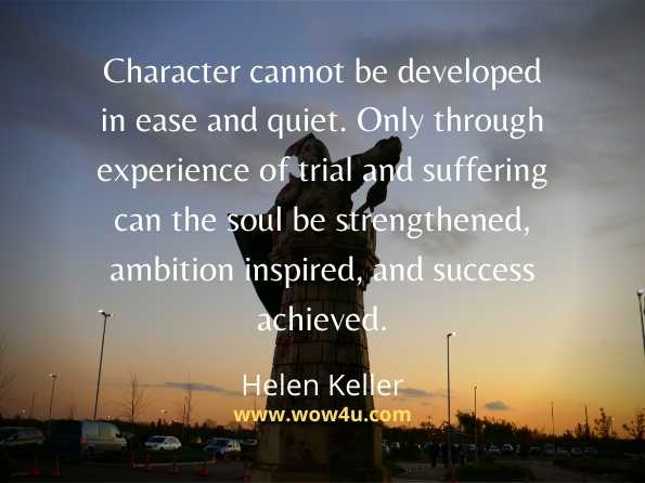 Character cannot be developed in ease and quiet. Only through 
experience of trial and suffering can the soul be strengthened, 
ambition inspired, and success achieved. Helen Keller
