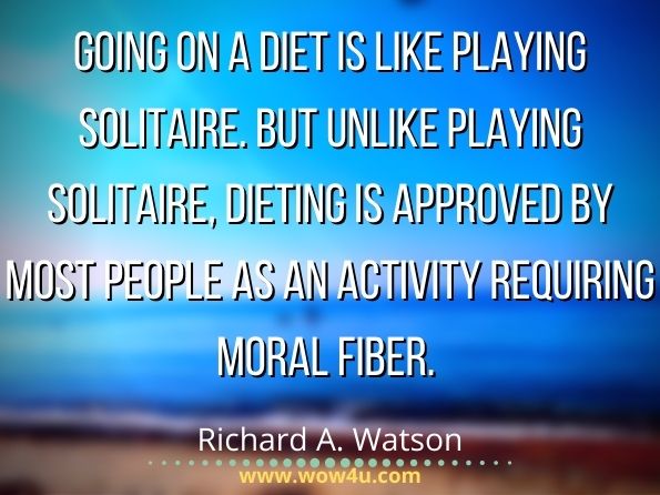 Going on a diet is like playing solitaire. But unlike playing solitaire, dieting is approved by most people as an activity requiring moral fiber.Richard A. Watson, The Philosopher's Diet 
 