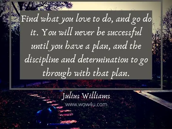 Find what you love to do, and go do it. You will never be successful until 
you have a plan, and the discipline and determination to go
 through with that plan. Julius Williams, Rules To The Game 
