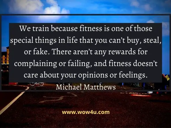 We train because fitness is one of those special things in life that you can’t buy, steal, or fake. There aren’t any rewards for complaining or failing, and fitness doesn’t care about your opinions or feelings.
 Michael Matthews, The Little Black Book of Workout Motivation

