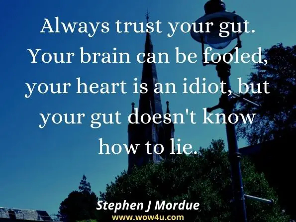 Always trust your gut. Your brain can be fooled, your heart is an idiot, but your gut doesn't know how to lie. Stephen J Mordue, ‎Lisa Watson, ‎Steph Hunter, How to Thrive in Professional Practice
