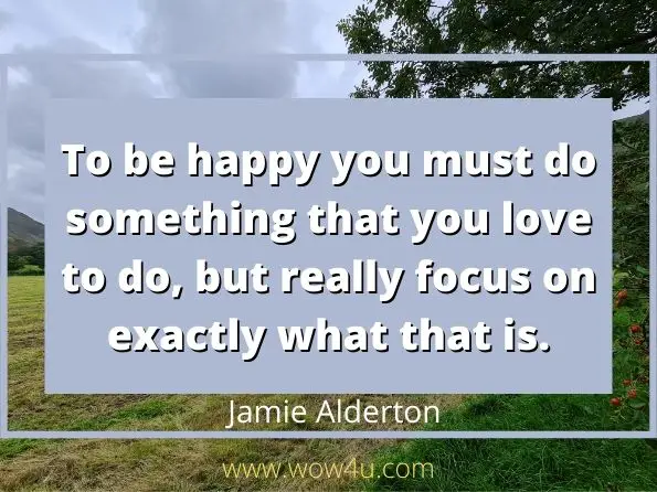 To be happy you must do something that you love to do, but really focus on exactly what that is. Jamie Alderton,  Meltdown
