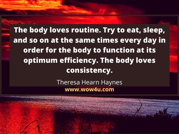 The body loves routine. Try to eat, sleep, and so on at the same times
 every day in order for the body to function at its optimum efficiency. 
The body loves consistency. Theresa Hearn Haynes,  The Best Doctor in the World is You! 
