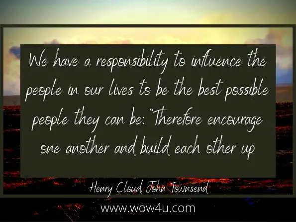 We have a responsibility to influence the people in our lives to be the best possible people they can be: ï¿½Therefore encourage one another and build each other upï¿½ (1 Thess. 5: 11).Henry Cloud, John Townsend;  How to Have That Difficult Conversation

