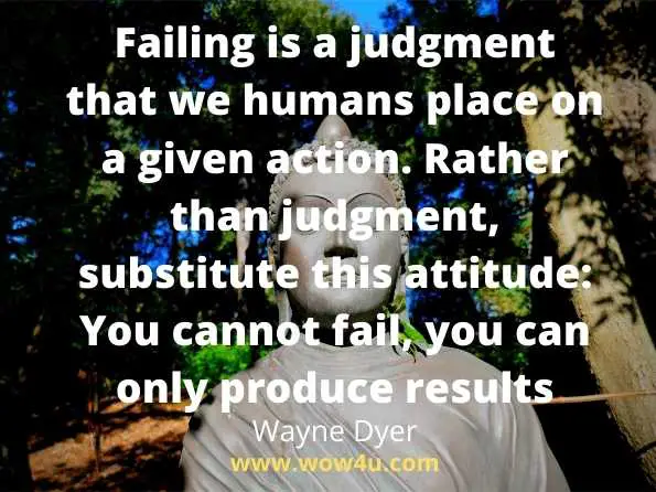 Failing is a judgment that we humans place on a given action. 
Rather than judgment, substitute this attitude: You cannot fail, 
you can only produce results.  Wayne Dyer, Wisdom of the Ages 
