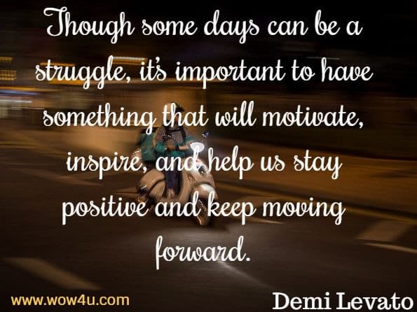 Though some days can be a struggle, it’s important to have something that will motivate, inspire, and help us stay positive and keep moving forward. Demi Levato, Staying Strong
