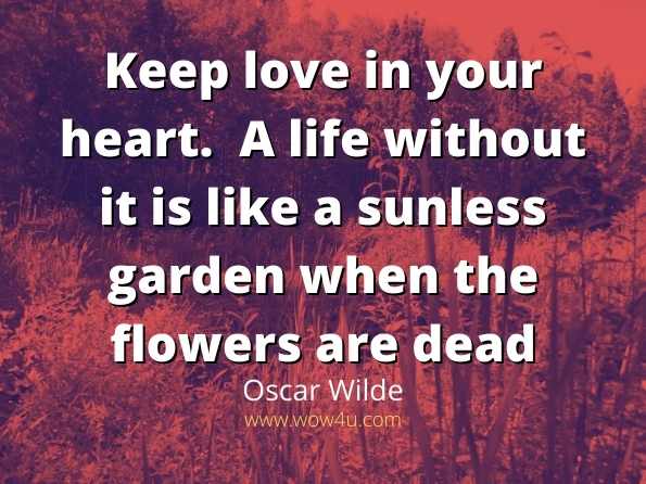 Keep love in your heart.  A life without it is like a sunless garden 
when the flowers are dead.  Oscar
Wilde
