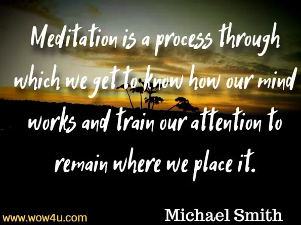 Meditation is a process through which we get to know how our mind works and train our attention to remain where we place it. Michael Smith, Mindfulness Meditations For Anxiety