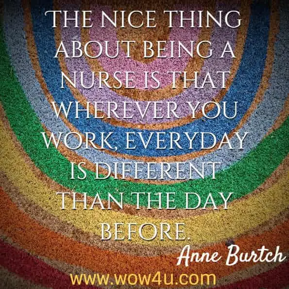 The nice thing about being a nurse is that wherever you work, everyday is different than the day before. Anne Burtch, Winning Tactics for Becoming a Nurse
