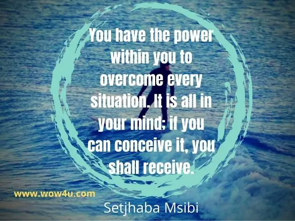 You have the power within you to overcome every situation. It is all in your mind; if you can conceive it, you shall receive.Setjhaba Msibi, The Power Within You
