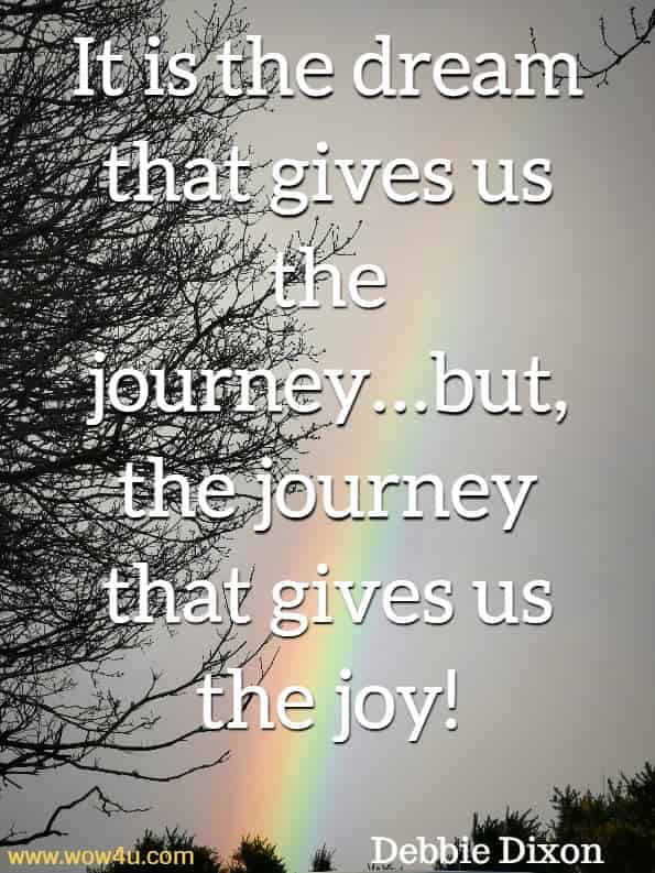 It is the dream that gives us the journey…but, the journey that gives us the joy! Debbie Dixon,  Over The Rainbow
 