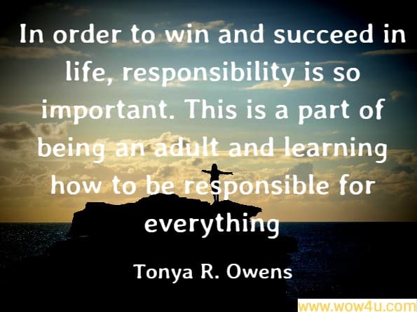 In order to win and succeed in life, responsibility is so important. This is a part of being an adult and learning how to be responsible for everything
Tonya R. Owens, How to Win and Succeed in Life
