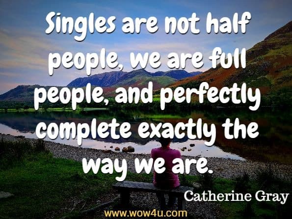 Singles are not half people, we are full people, and perfectly complete exactly the way we are. Catherine Gray, The Unexpected Joy of Being Single: Locating happily-single serenity
