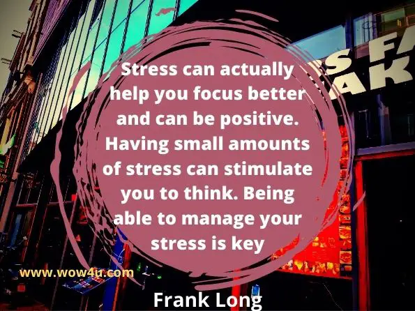 Stress can actually help you focus better and can be positive. 
Having small amounts of stress can stimulate you to think. 
Being able to manage your stress is key.  Frank Long,  A Better You  
