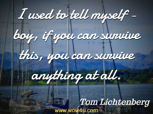 I used to tell myself - boy, if you can survive this, you can survive anything at all. Tom Lichtenberg, I. M. Survivor 
