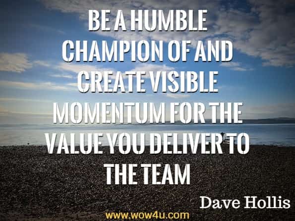 Be a humble champion of and create visible momentum for the value you deliver to the team. Dave Hollis, Get Out of Your Own Way
 