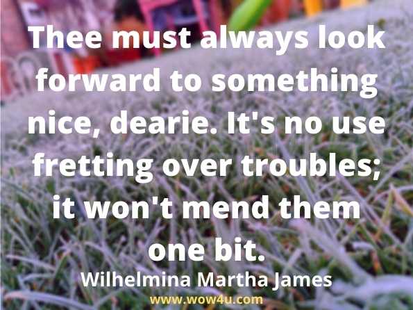  Thee must always look forward to something nice, dearie. It's no use fretting over troubles; it won't mend them one bit.
 Wilhelmina Martha James, One of the old school