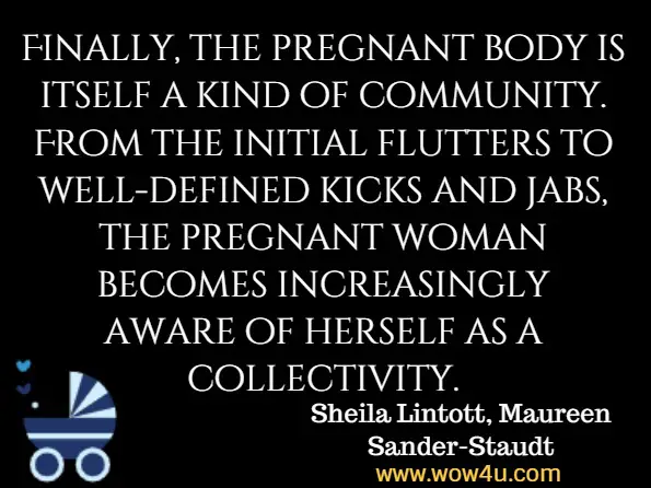 Finally, the pregnant body is itself a kind of community. From the initial flutters to well-defined kicks and jabs, the pregnant woman becomes increasingly aware of herself as a collectivity. Sheila Lintott, Maureen Sander-Staudt, Philosophical Inquiries into Pregnancy, Childbirth, and Mothering: Maternal ...
 